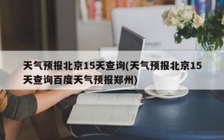 天气预报北京15天查询(天气预报北京15天查询百度天气预报郑州)