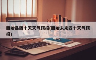 固始县四十天天气预报(固始未来四十天气预报)