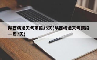 陕西杨凌天气预报15天(陕西杨凌天气预报一周7天)
