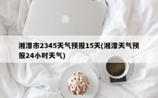 湘潭市2345天气预报15天(湘潭天气预报24小时天气)