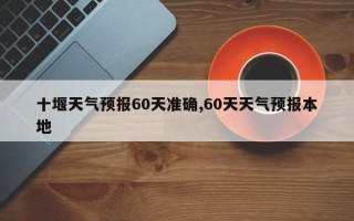 十堰天气预报60天准确,60天天气预报本地