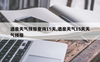 酒泉天气预报查询15天,酒泉天气15天天气预报