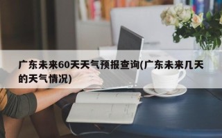 广东未来60天天气预报查询(广东未来几天的天气情况)