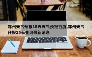 郑州天气预报15天天气预报百度,郑州天气预报15天查询最新消息