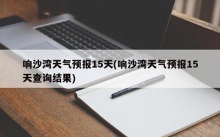 响沙湾天气预报15天(响沙湾天气预报15天查询结果)
