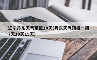 辽宁丹东天气预报20天(丹东天气预报一周7天10天15天)