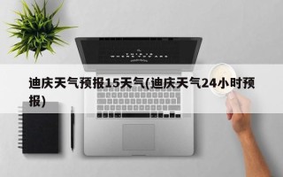 迪庆天气预报15天气(迪庆天气24小时预报)