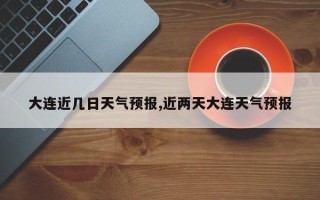 大连近几日天气预报,近两天大连天气预报