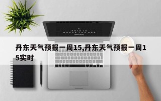 丹东天气预报一周15,丹东天气预报一周15实时