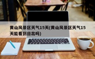 黄山风景区天气15天(黄山风景区天气15天能看到日出吗)