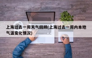 上海过去一周天气回顾(上海过去一周内本地气温变化情况)