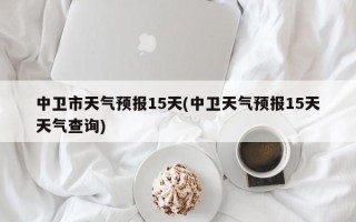 中卫市天气预报15天(中卫天气预报15天天气查询)