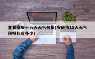 查看安庆十五天天气预报(安庆市15天天气预报都有多少)