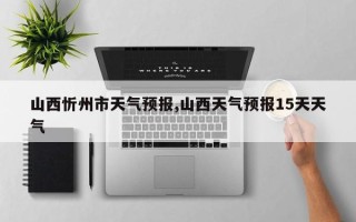 山西忻州市天气预报,山西天气预报15天天气