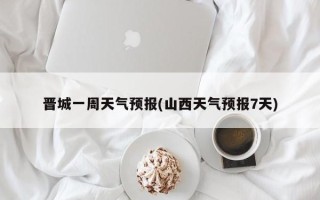 晋城一周天气预报(山西天气预报7天)