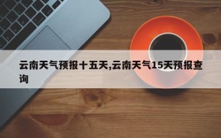 云南天气预报十五天,云南天气15天预报查询