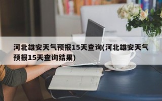 河北雄安天气预报15天查询(河北雄安天气预报15天查询结果)