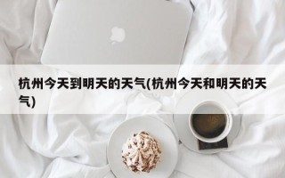 杭州今天到明天的天气(杭州今天和明天的天气)