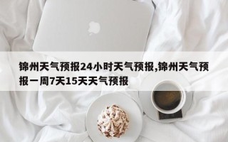 锦州天气预报24小时天气预报,锦州天气预报一周7天15天天气预报