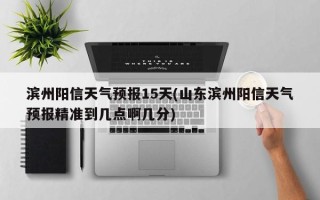 滨州阳信天气预报15天(山东滨州阳信天气预报精准到几点啊几分)