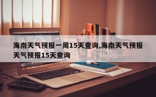海南天气预报一周15天查询,海南天气预报天气预报15天查询
