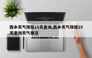 西乡天气预报15天查询,西乡天气预报15天查询天气情况