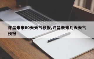 许昌未来60天天气预报,许昌未来几天天气预报