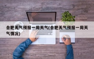 合肥天气预报一周天气(合肥天气预报一周天气情况)