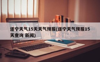 遂宁天气15天天气预报(遂宁天气预报15天查询 新闻)