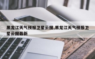 黑龙江天气预报卫星云图,黑龙江天气预报卫星云图最新