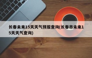 长春未来15天天气预报查询(长春市未来15天天气查询)