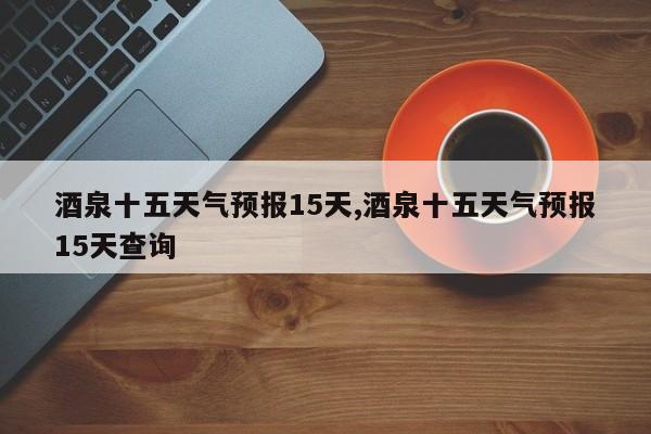 酒泉十五天气预报15天,酒泉十五天气预报15天查询 第1张