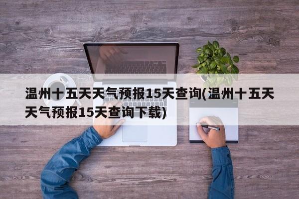 温州十五天天气预报15天查询(温州十五天天气预报15天查询下载) 第1张