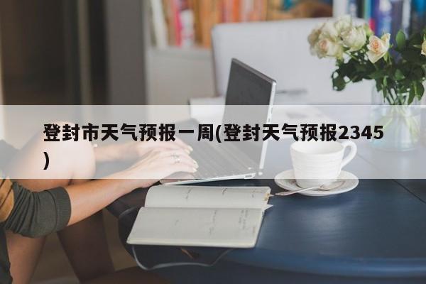 登封市天气预报一周(登封天气预报2345) 第1张