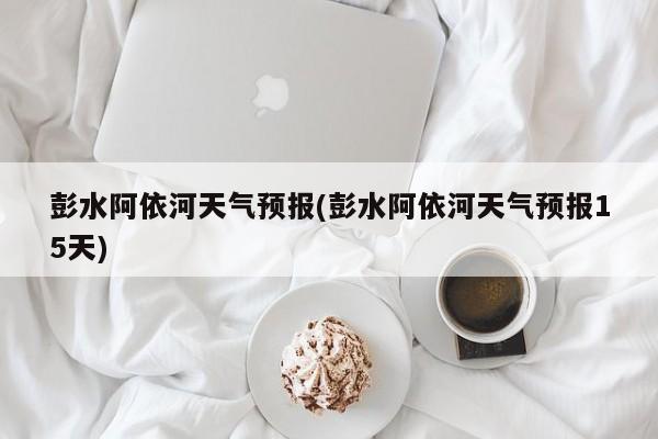 彭水阿依河天气预报(彭水阿依河天气预报15天) 第1张