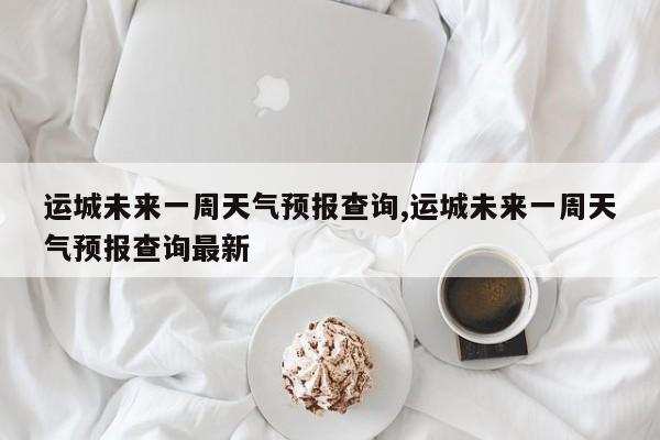运城未来一周天气预报查询,运城未来一周天气预报查询最新 第1张