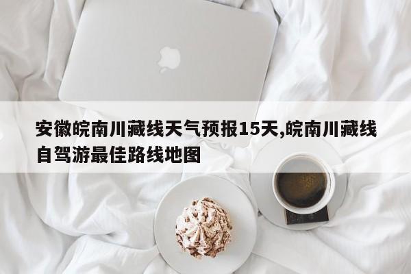 安徽皖南川藏线天气预报15天,皖南川藏线自驾游最佳路线地图 第1张