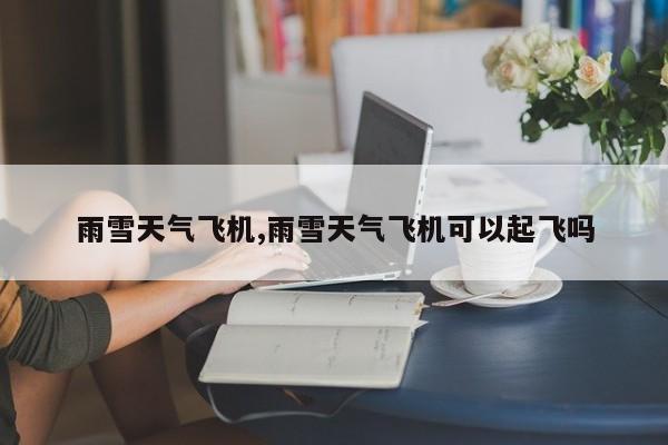 雨雪天气飞机,雨雪天气飞机可以起飞吗 第1张