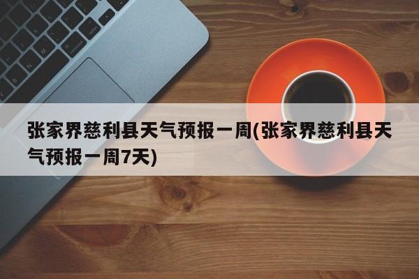 张家界慈利县天气预报一周(张家界慈利县天气预报一周7天) 第1张