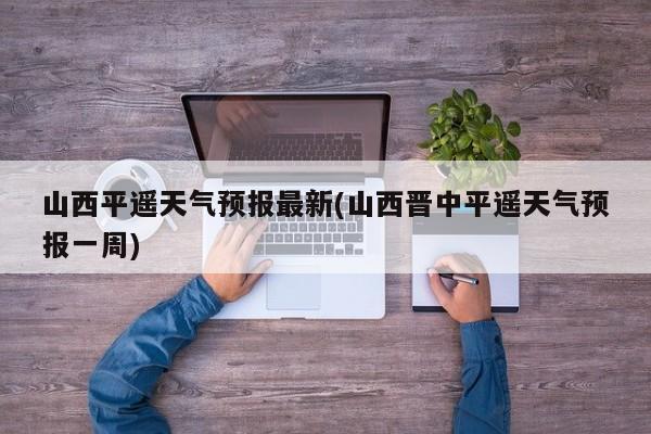 山西平遥天气预报最新(山西晋中平遥天气预报一周) 第1张