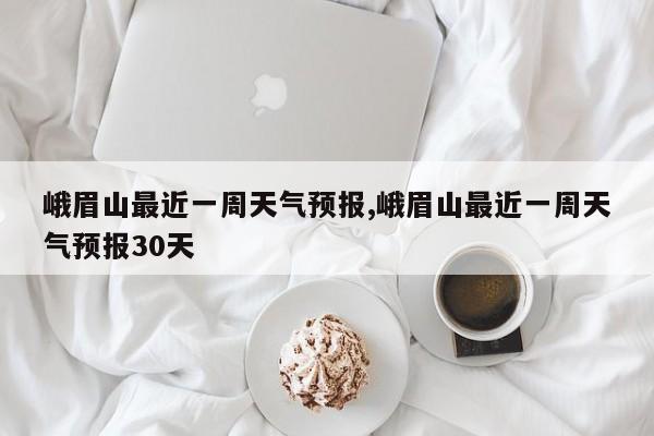 峨眉山最近一周天气预报,峨眉山最近一周天气预报30天 第1张