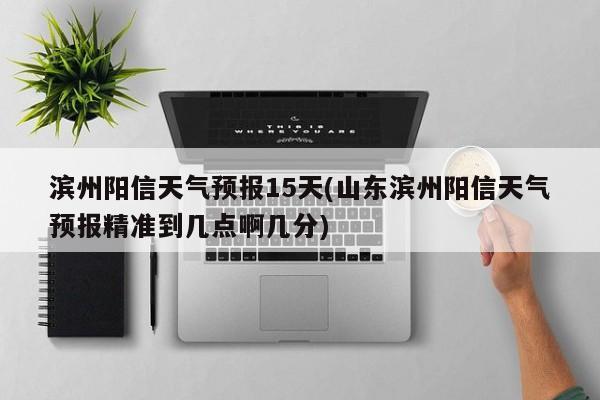 滨州阳信天气预报15天(山东滨州阳信天气预报精准到几点啊几分) 第1张