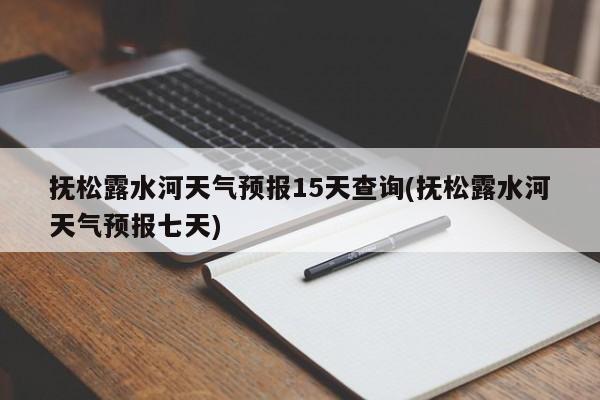 抚松露水河天气预报15天查询(抚松露水河天气预报七天) 第1张