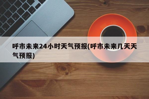 呼市未来24小时天气预报(呼市未来几天天气预报) 第1张