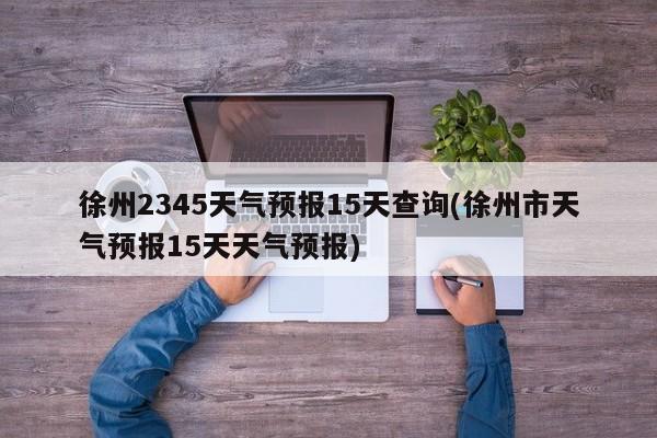 徐州2345天气预报15天查询(徐州市天气预报15天天气预报) 第1张