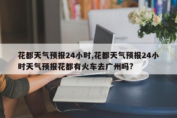 花都天气预报24小时,花都天气预报24小时天气预报花都有火车去广州吗? 第1张