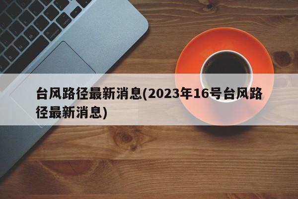 台风路径最新消息(2023年16号台风路径最新消息) 第1张