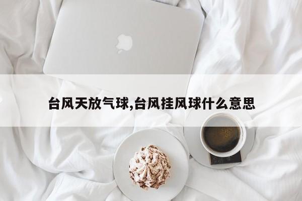 台风天放气球,台风挂风球什么意思 第1张