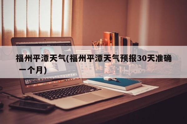 福州平潭天气(福州平潭天气预报30天准确 一个月) 第1张