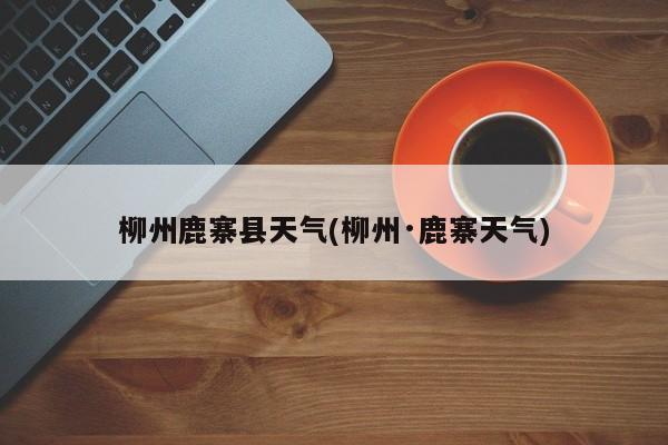 柳州鹿寨县天气(柳州·鹿寨天气) 第1张